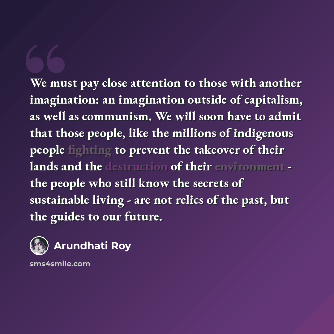 “We must pay close attention to those with another imagination: an imagination outside of capitalism, as well as communism. We will soon have to admit that those people, like the millions of indigenous people fighting to prevent the takeover of their lands and the destruction of their environment…” quote by Arundhati Roy