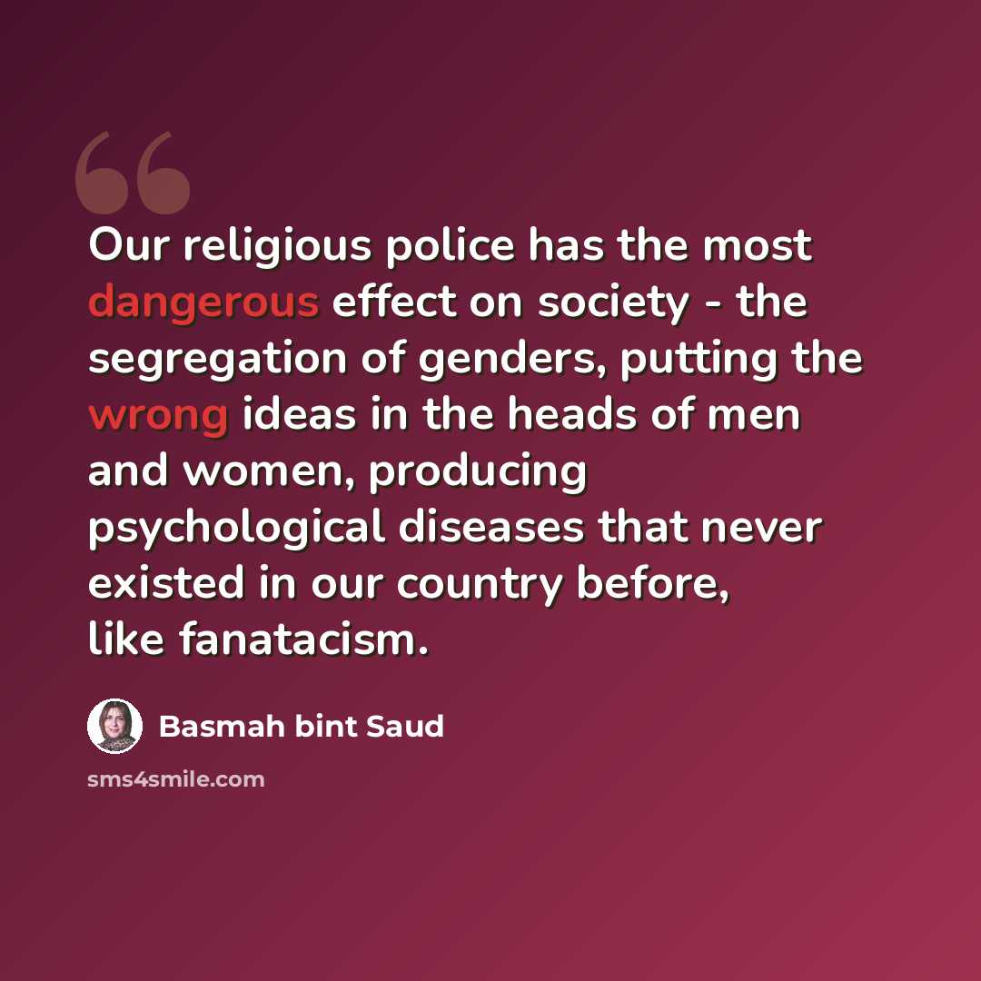 “Our religious police has the most dangerous effect on society - the segregation of genders, putting the wrong ideas in the heads of men and women, producing psychological diseases that never existed in our country before, like fanatacism.” quote by Basmah bint Saud