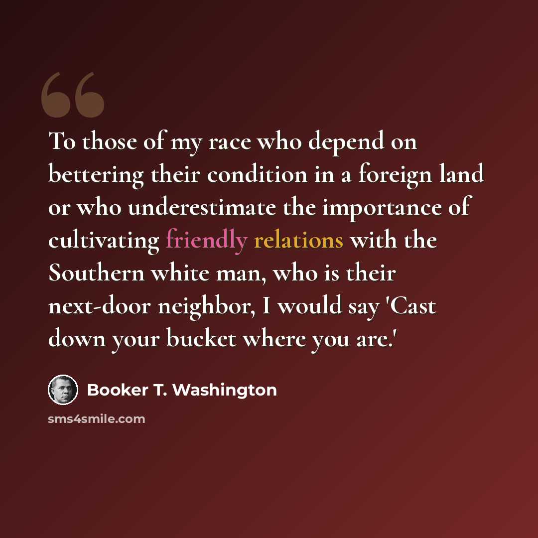 “To those of my race who depend on bettering their condition in a foreign land or who underestimate the importance of cultivating friendly relations with the Southern white man, who is their next-door neighbor, I would say 'Cast down your bucket where you are.'” quote by Booker T. Washington