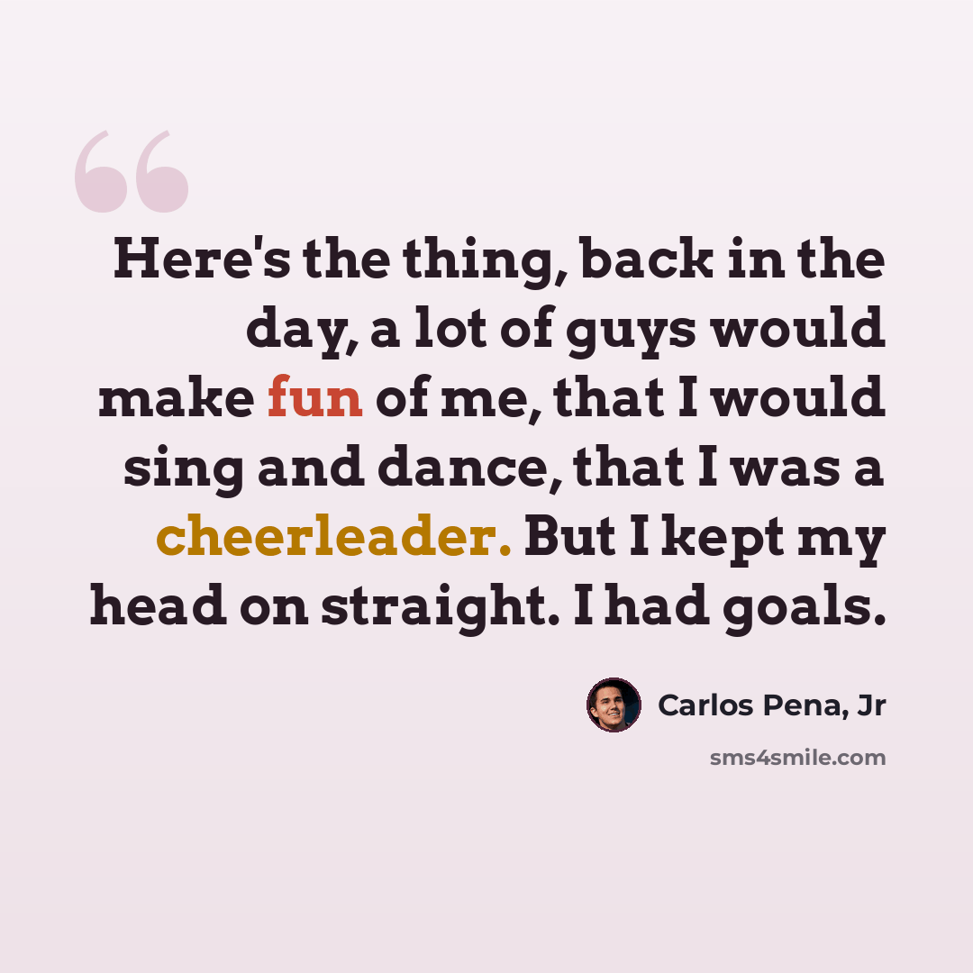 “Here's the thing, back in the day, a lot of guys would make fun of me, that I would sing and dance, that I was a cheerleader. But I kept my head on straight. I had goals.” quote by Carlos Pena, Jr