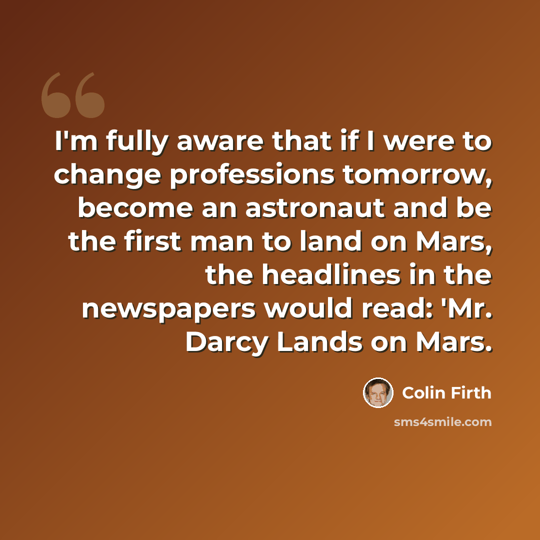 “I'm fully aware that if I were to change professions tomorrow, become an astronaut and be the first man to land on Mars, the headlines in the newspapers would read: 'Mr. Darcy Lands on Mars.” quote by Colin Firth
