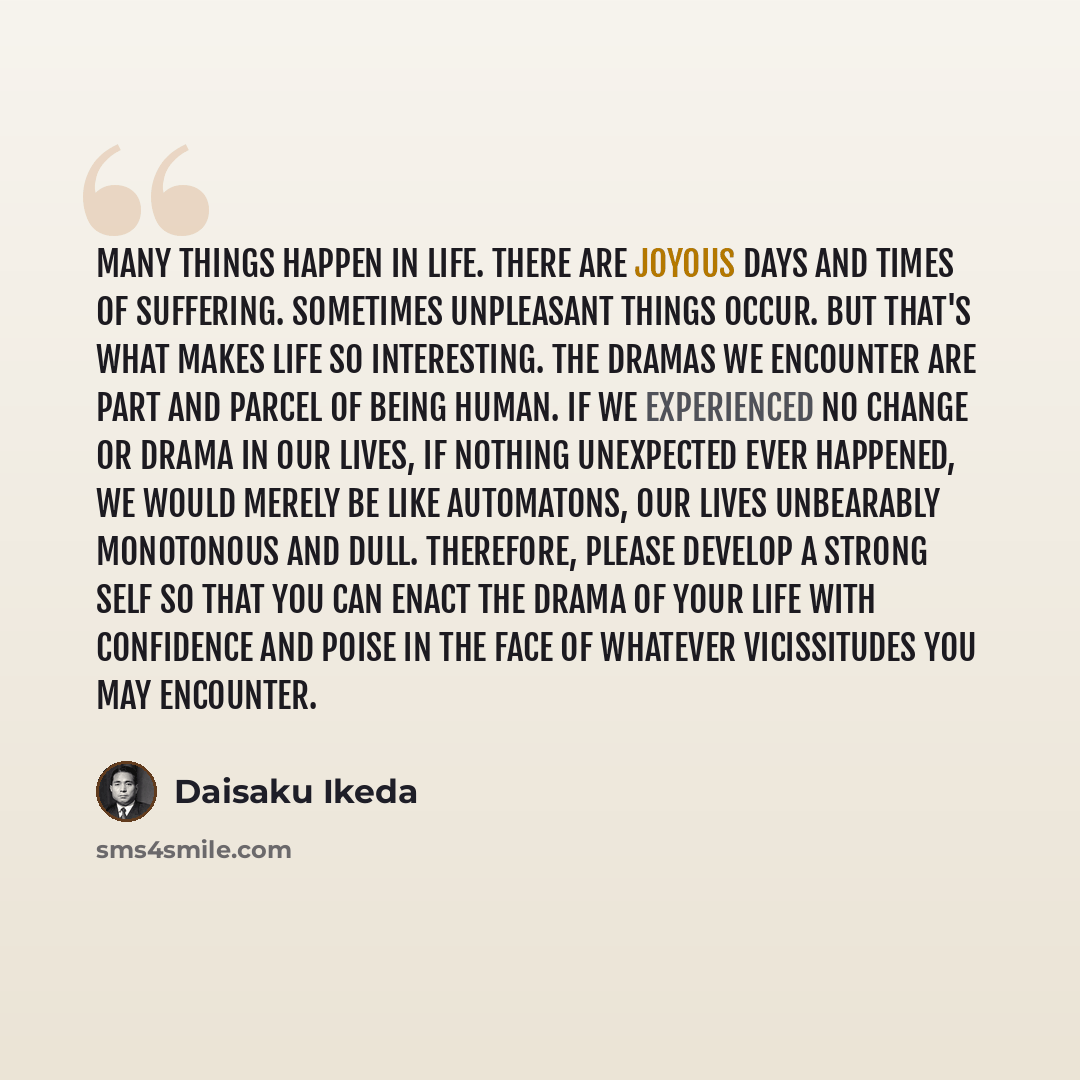 “Many things happen in life. There are joyous days and times of suffering. Sometimes unpleasant things occur. But that's what makes life so interesting. The dramas we encounter are part and parcel of being human. If we experienced no change or drama in our lives, if nothing unexpected ever…” quote by Daisaku Ikeda