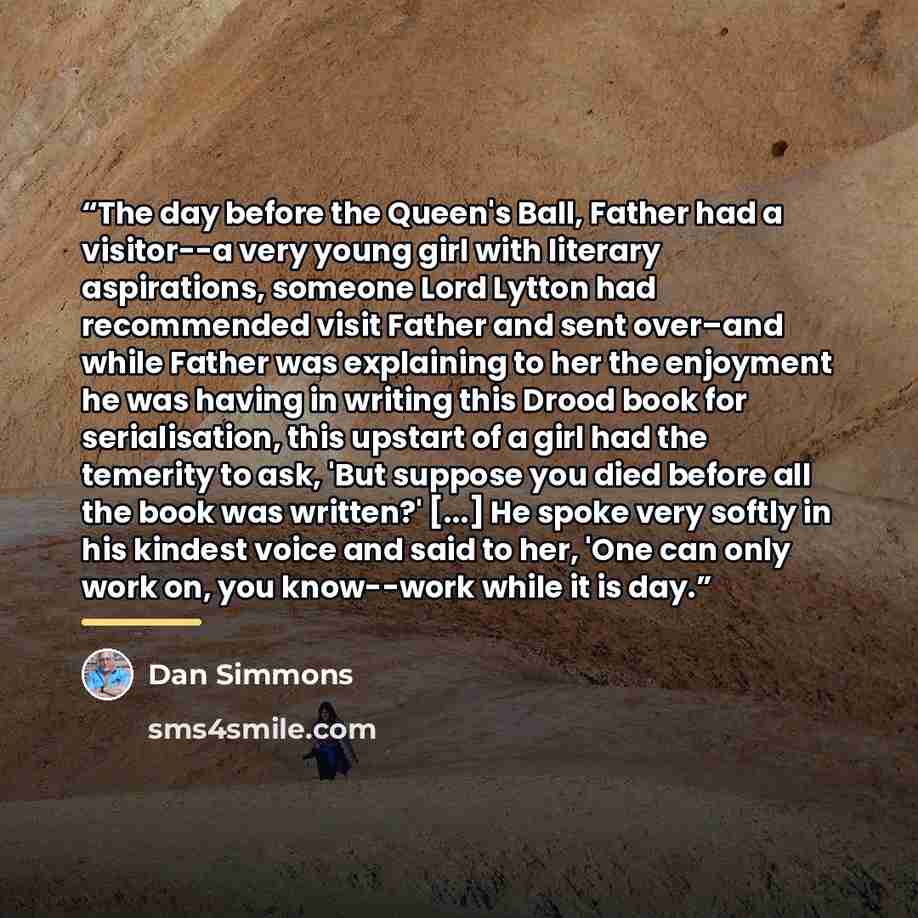 “The day before the Queen's Ball, Father had a visitor--a very young girl with literary aspirations, someone Lord Lytton had recommended visit Father and sent over–and while Father was explaining to her the enjoyment he was having in writing this Drood book for serialisation, this upstart of a girl…” quote by Dan Simmons
