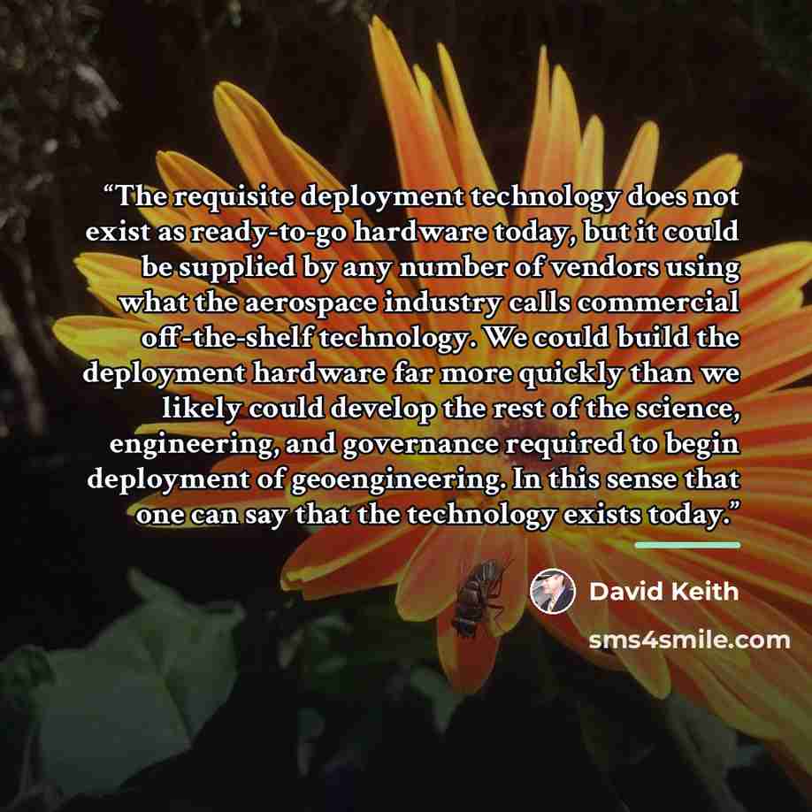 “The requisite deployment technology does not exist as ready-to-go hardware today, but it could be supplied by any number of vendors using what the aerospace industry calls commercial off-the-shelf technology. We could build the deployment hardware far more quickly than we likely could develop the…” quote by David Keith