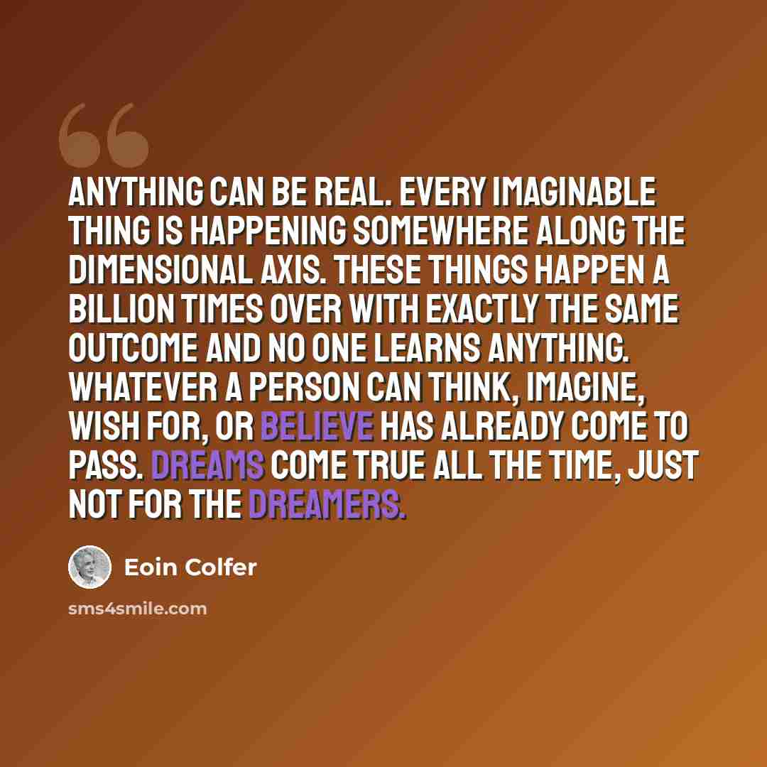 “Anything can be real. Every imaginable thing is happening somewhere along the dimensional axis. These things happen a billion times over with exactly the same outcome and no one learns anything. Whatever a person can think, imagine, wish for, or believe has already come to pass. Dreams come true…” quote by Eoin Colfer