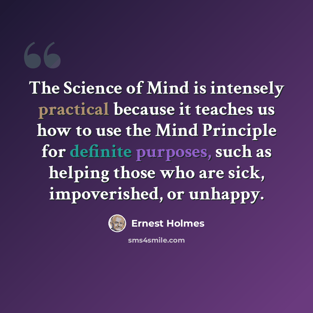“The Science of Mind is intensely practical because it teaches us how to use the Mind Principle for definite purposes, such as helping those who are sick, impoverished, or unhappy.” quote by Ernest Holmes