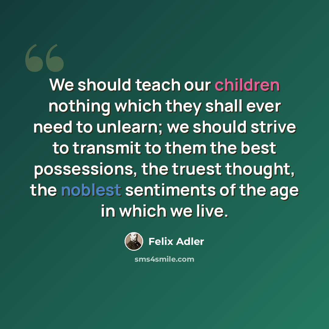 “We should teach our children nothing which they shall ever need to unlearn; we should strive to transmit to them the best possessions, the truest thought, the noblest sentiments of the age in which we live.” quote by Felix Adler