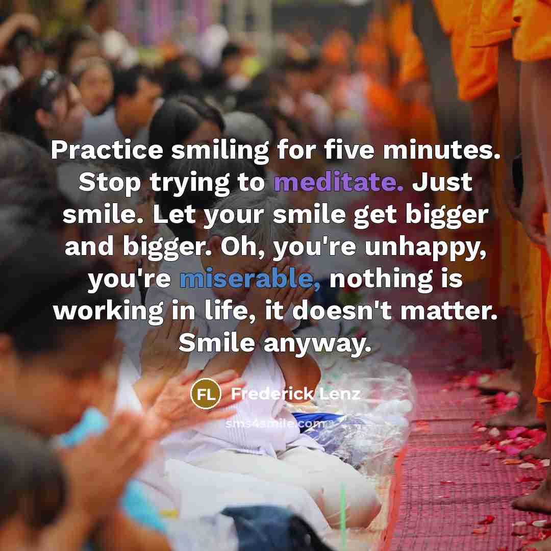 “Practice smiling for five minutes. Stop trying to meditate. Just smile. Let your smile get bigger and bigger. Oh, you're unhappy, you're miserable, nothing is working in life, it doesn't matter. Smile anyway.” quote by Frederick Lenz
