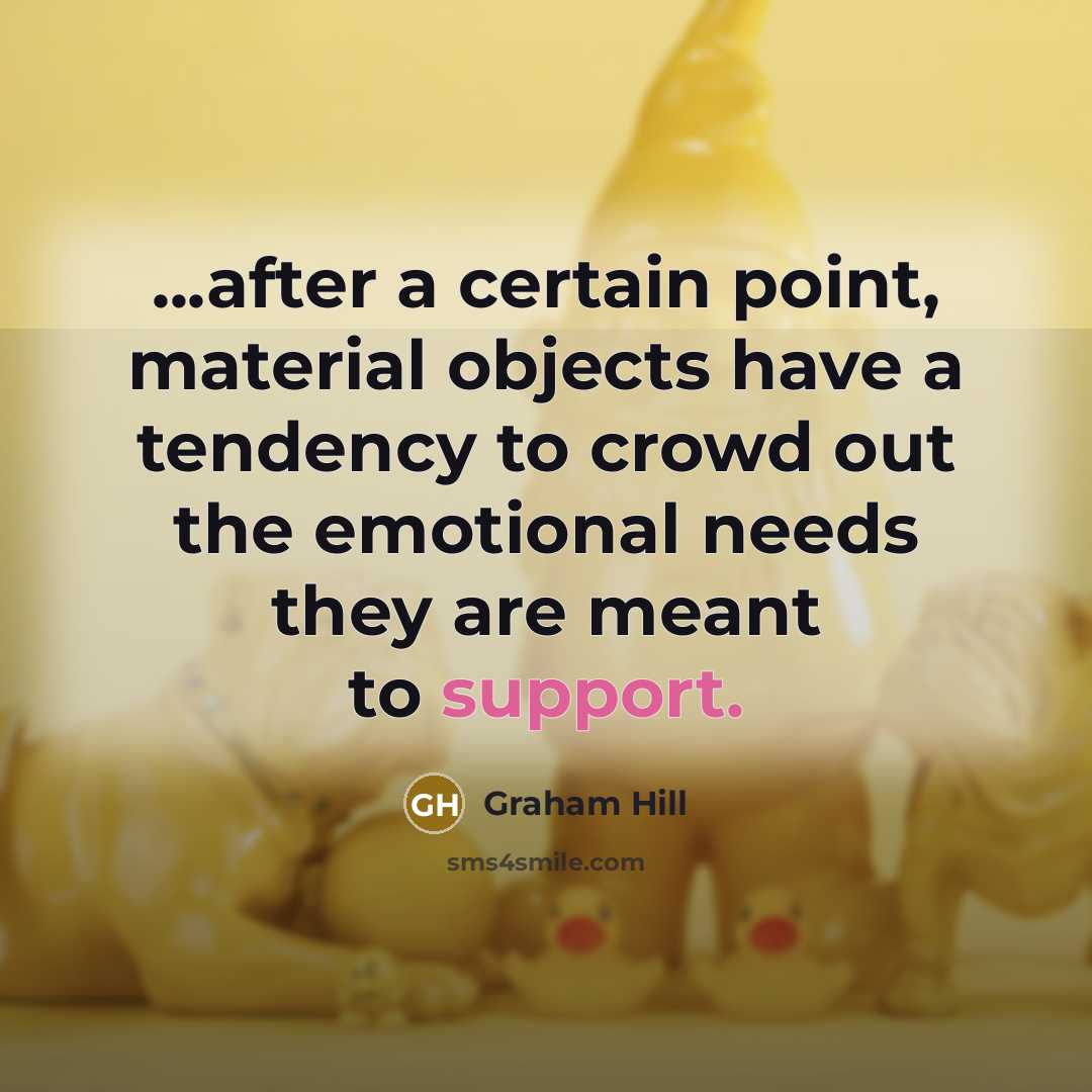 “...after a certain point, material objects have a tendency to crowd out the emotional needs they are meant to support.” quote by Graham Hill