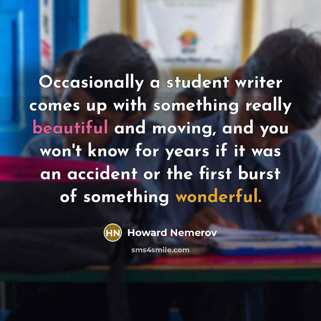 “Occasionally a student writer comes up with something really beautiful and moving, and you won't know for years if it was an accident or the first burst of something wonderful.” quote by Howard Nemerov