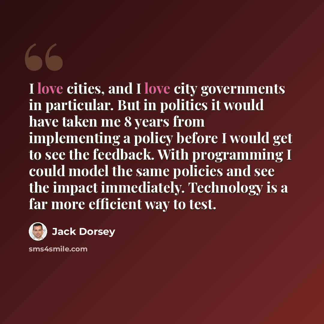 “I love cities, and I love city governments in particular. But in politics it would have taken me 8 years from implementing a policy before I would get to see the feedback. With programming I could model the same policies and see the impact immediately. Technology is a far more efficient way to test.” quote by Jack Dorsey