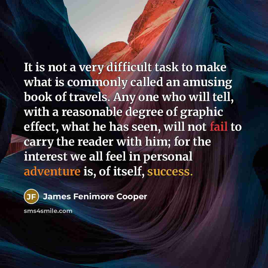 “It is not a very difficult task to make what is commonly called an amusing book of travels. Any one who will tell, with a reasonable degree of graphic effect, what he has seen, will not fail to carry the reader with him; for the interest we all feel in personal adventure is, of itself, success.” quote by James Fenimore Cooper