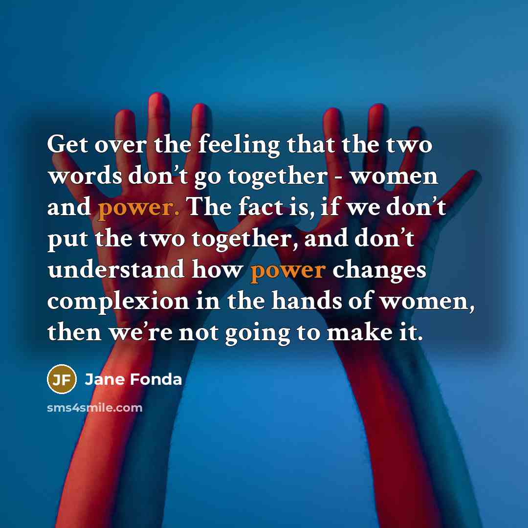 “Get over the feeling that the two words don’t go together - women and power. The fact is, if we don’t put the two together, and don’t understand how power changes complexion in the hands of women, then we’re not going to make it.” quote by Jane Fonda