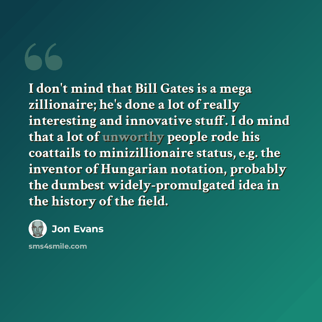“I don't mind that Bill Gates is a mega zillionaire; he's done a lot of really interesting and innovative stuff. I do mind that a lot of unworthy people rode his coattails to minizillionaire status, e.g. the inventor of Hungarian notation, probably the dumbest widely-promulgated idea in the history…” quote by Jon Evans