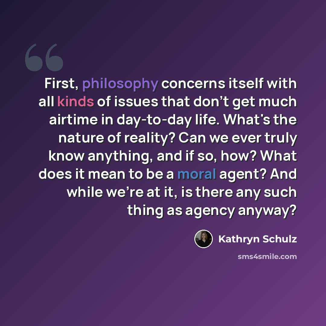 “First, philosophy concerns itself with all kinds of issues that don't get much airtime in day-to-day life. What's the nature of reality? Can we ever truly know anything, and if so, how? What does it mean to be a moral agent? And while we're at it, is there any such thing as agency anyway?” quote by Kathryn Schulz