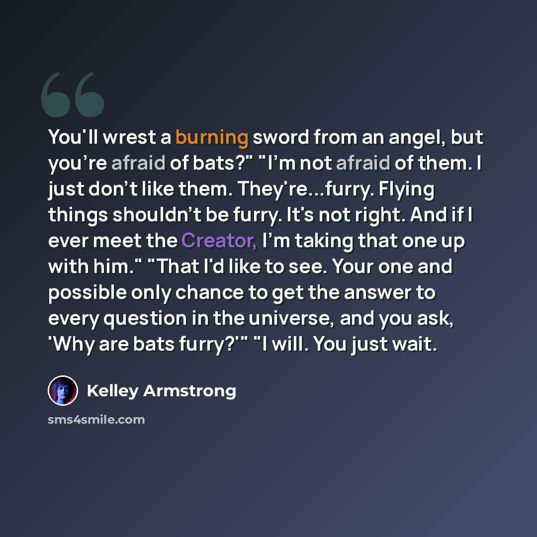 “You'll wrest a burning sword from an angel, but you're afraid of bats?" "I'm not afraid of them. I just don't like them. They're...furry. Flying things shouldn't be furry. It's not right. And if I ever meet the Creator, I'm taking that one up with him." "That I'd like to see. Your one and possible…” quote by Kelley Armstrong