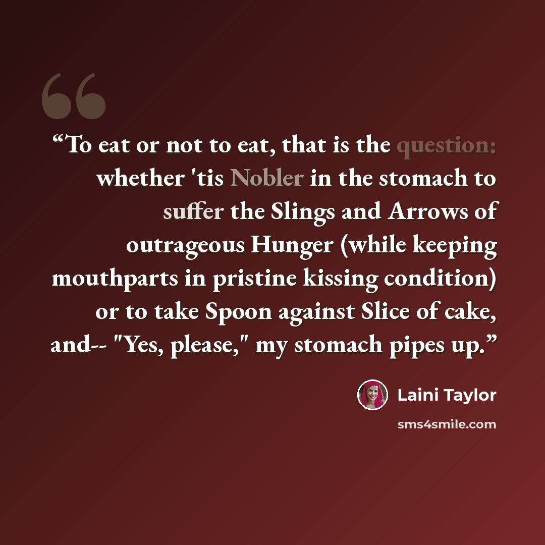 “To eat or not to eat, that is the question: whether 'tis Nobler in the stomach to suffer the Slings and Arrows of outrageous Hunger (while keeping mouthparts in pristine kissing condition) or to take Spoon against Slice of cake, and-- "Yes, please," my stomach pipes up.” quote by Laini Taylor