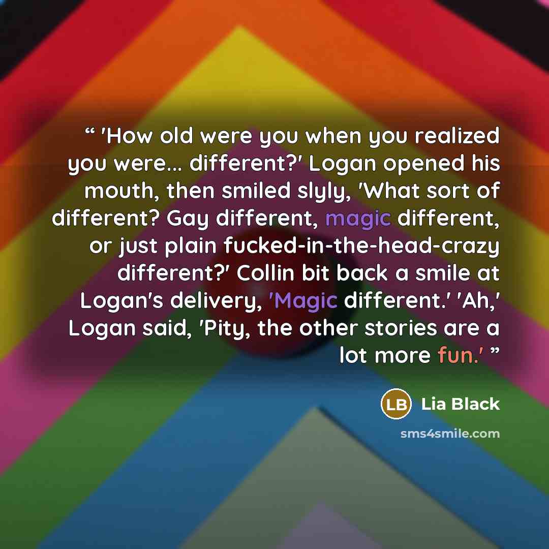 “'How old were you when you realized you were... different?' Logan opened his mouth, then smiled slyly, 'What sort of different? Gay different, magic different, or just plain fucked-in-the-head-crazy different?' Collin bit back a smile at Logan's delivery, 'Magic different.' 'Ah,' Logan said…” quote by Lia Black