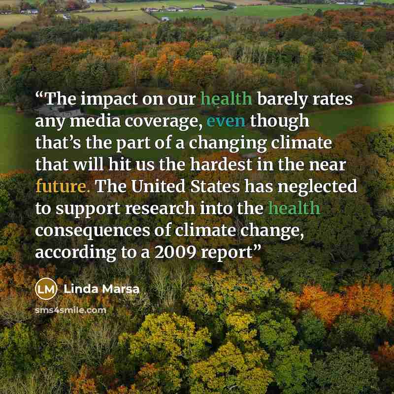 “The impact on our health barely rates any media coverage, even though that’s the part of a changing climate that will hit us the hardest in the near future. The United States has neglected to support research into the health consequences of climate change, according to a 2009 report” quote by Linda Marsa