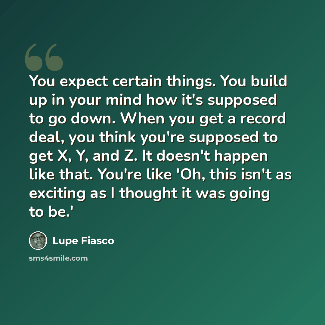“You expect certain things. You build up in your mind how it's supposed to go down. When you get a record deal, you think you're supposed to get X, Y, and Z. It doesn't happen like that. You're like 'Oh, this isn't as exciting as I thought it was going to be.'” quote by Lupe Fiasco