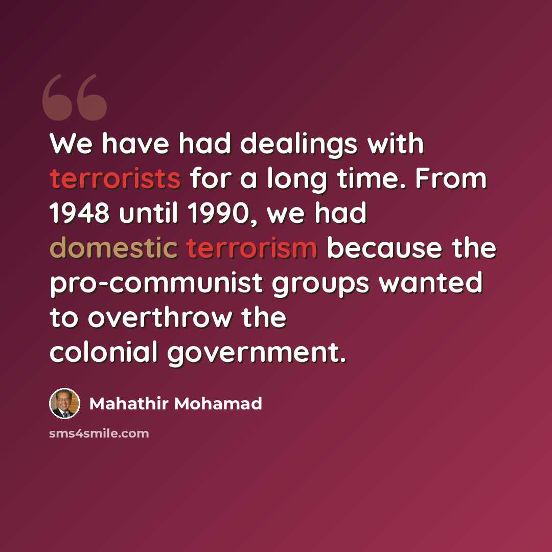 “We have had dealings with terrorists for a long time. From 1948 until 1990, we had domestic terrorism because the pro-communist groups wanted to overthrow the colonial government.” quote by Mahathir Mohamad