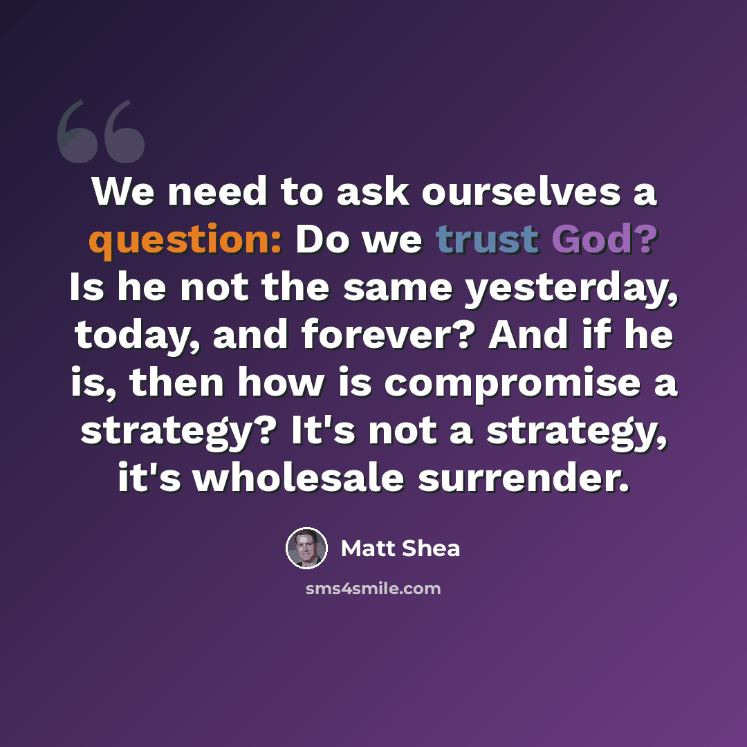 “We need to ask ourselves a question: Do we trust God? Is he not the same yesterday, today, and forever? And if he is, then how is compromise a strategy? It's not a strategy, it's wholesale surrender.” quote by Matt Shea