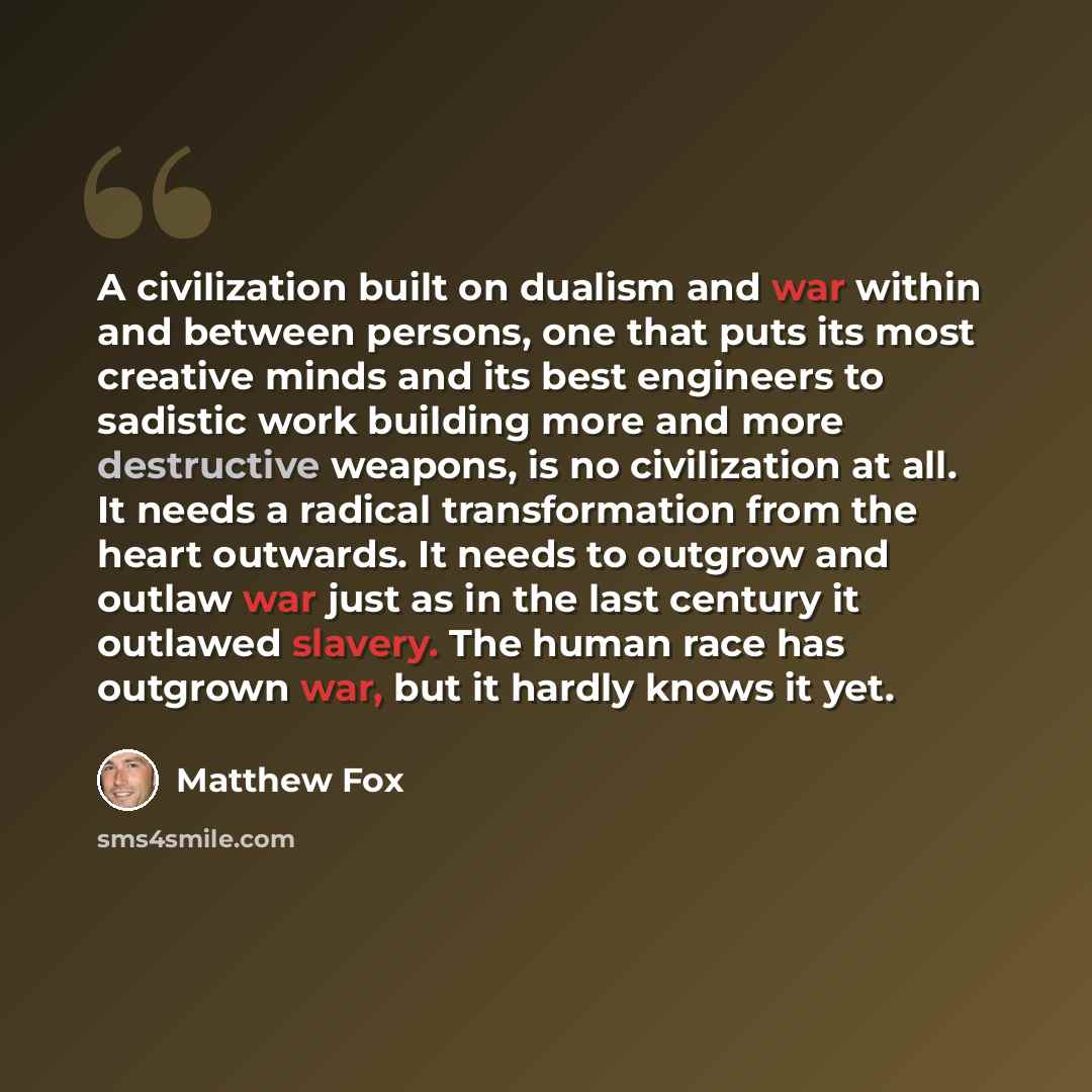 “A civilization built on dualism and war within and between persons, one that puts its most creative minds and its best engineers to sadistic work building more and more destructive weapons, is no civilization at all. It needs a radical transformation from the heart outwards. It needs to outgrow…” quote by Matthew Fox