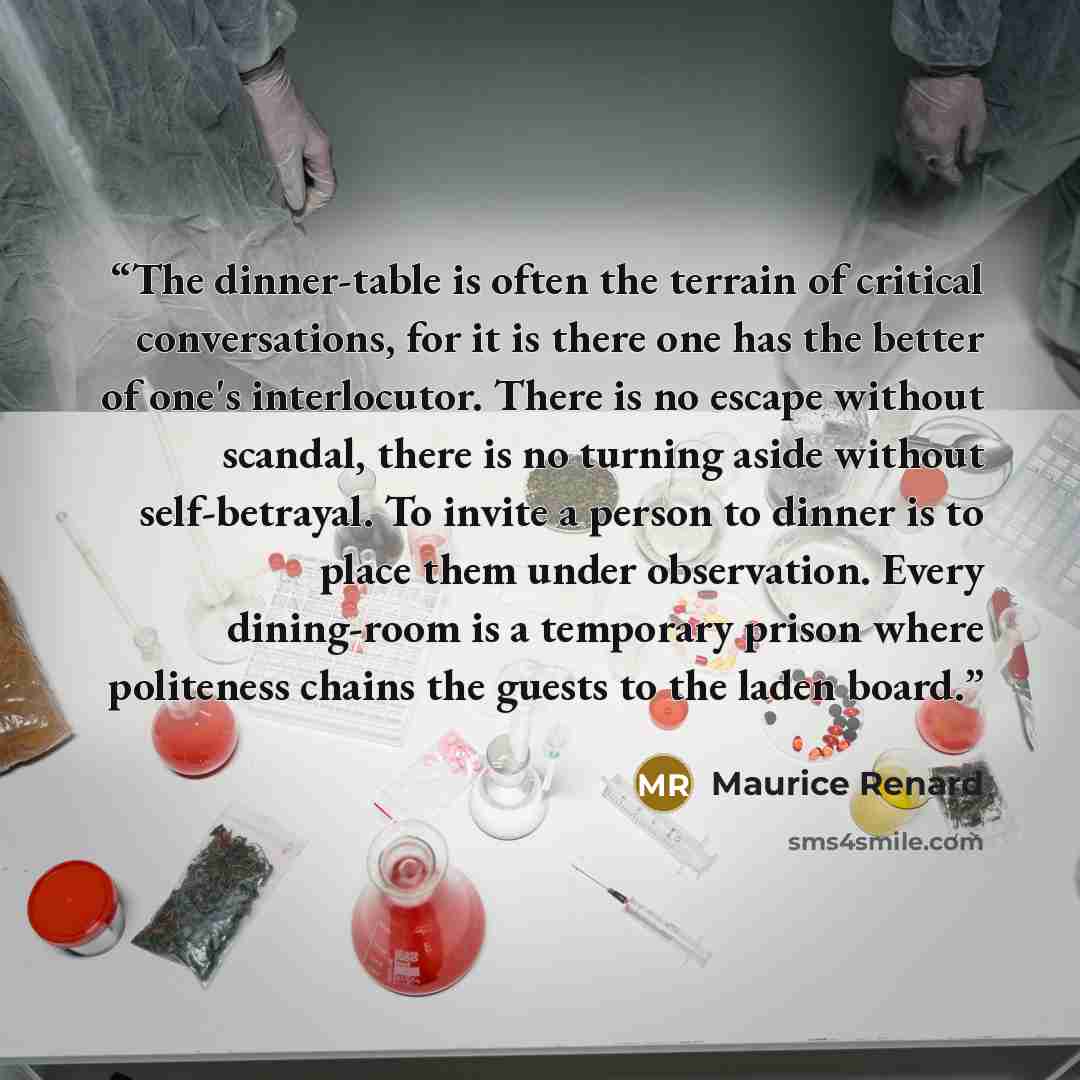 “The dinner-table is often the terrain of critical conversations, for it is there one has the better of one's interlocutor. There is no escape without scandal, there is no turning aside without self-betrayal. To invite a person to dinner is to place them under observation. Every dining-room is a…” quote by Maurice Renard