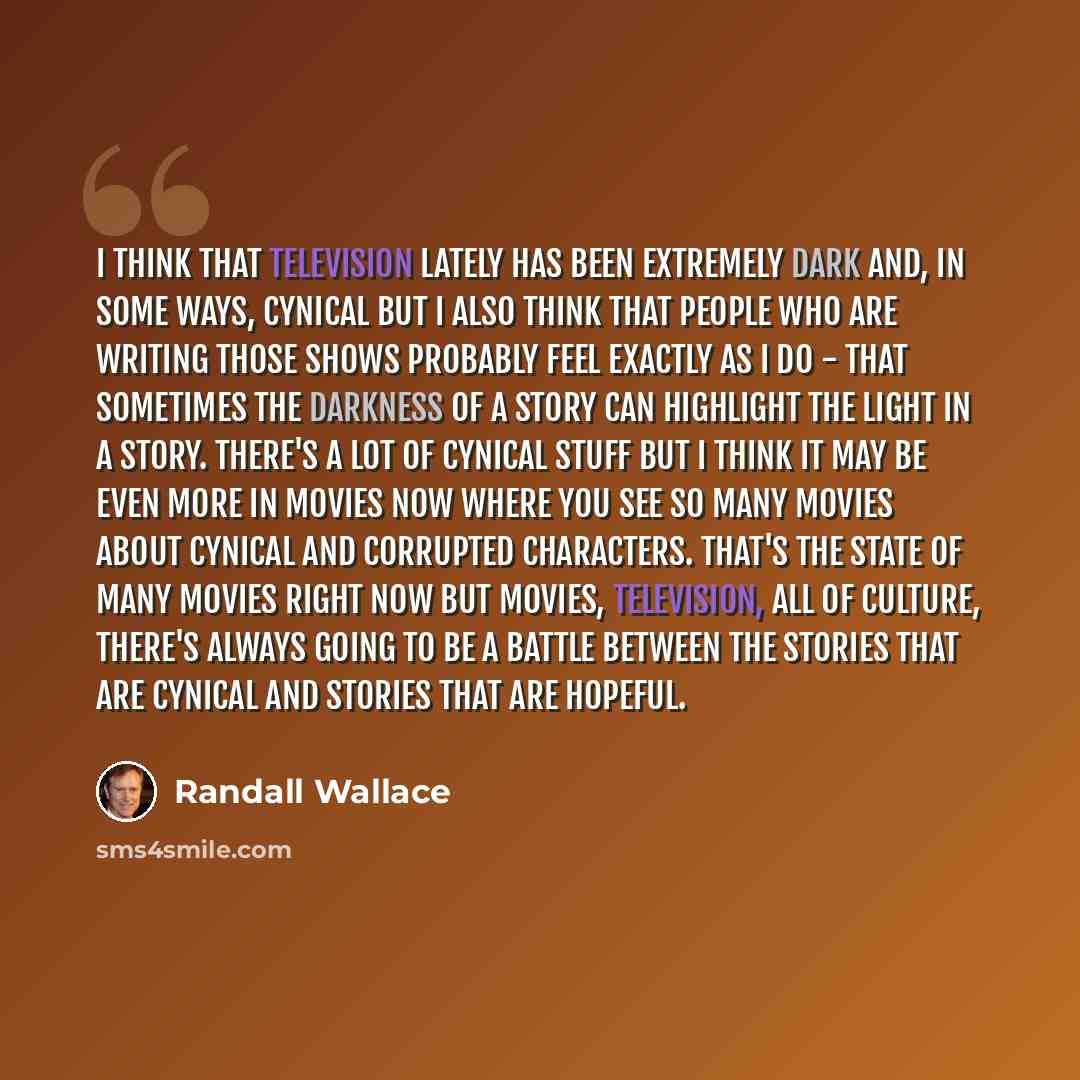 “I think that television lately has been extremely dark and, in some ways, cynical but I also think that people who are writing those shows probably feel exactly as I do - that sometimes the darkness of a story can highlight the light in a story. There's a lot of cynical stuff but I think it may be…” quote by Randall Wallace