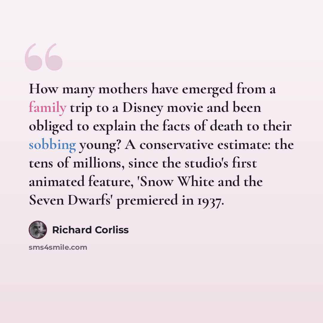 “How many mothers have emerged from a family trip to a Disney movie and been obliged to explain the facts of death to their sobbing young? A conservative estimate: the tens of millions, since the studio's first animated feature, 'Snow White and the Seven Dwarfs' premiered in 1937.” quote by Richard Corliss