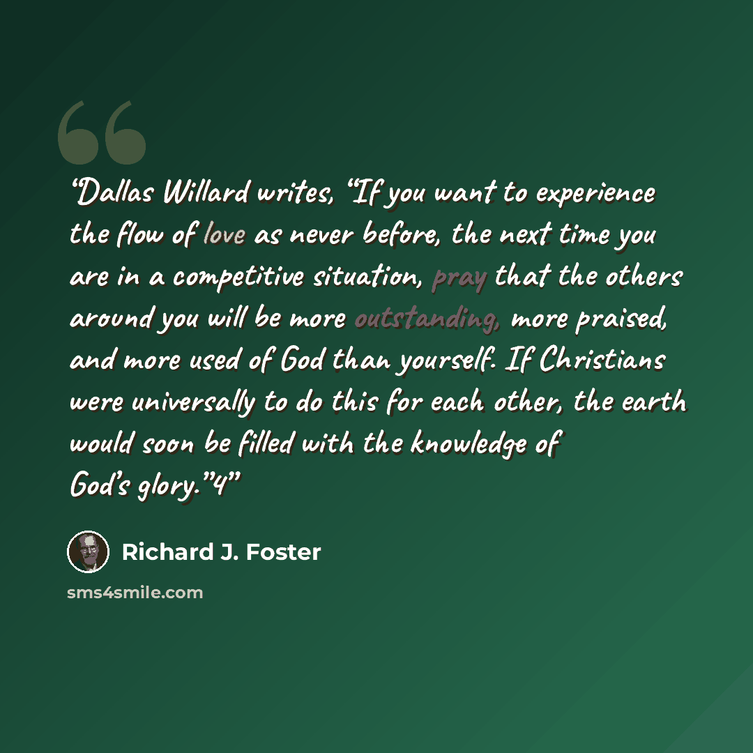 “Dallas Willard writes, “If you want to experience the flow of love as never before, the next time you are in a competitive situation, pray that the others around you will be more outstanding, more praised, and more used of God than yourself. If Christians were universally to do this for each…” quote by Richard J. Foster