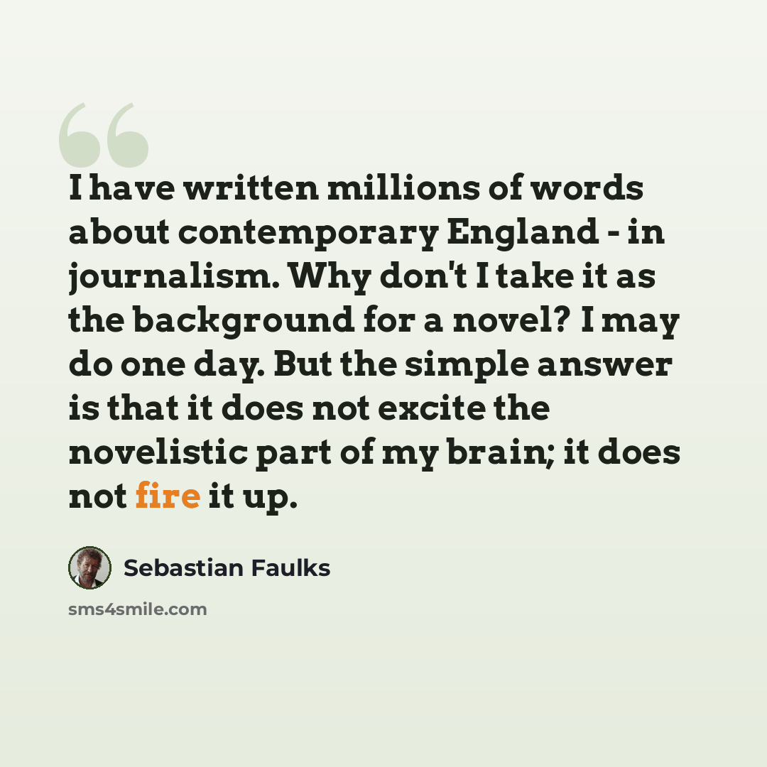 “I have written millions of words about contemporary England - in journalism. Why don't I take it as the background for a novel? I may do one day. But the simple answer is that it does not excite the novelistic part of my brain; it does not fire it up.” quote by Sebastian Faulks