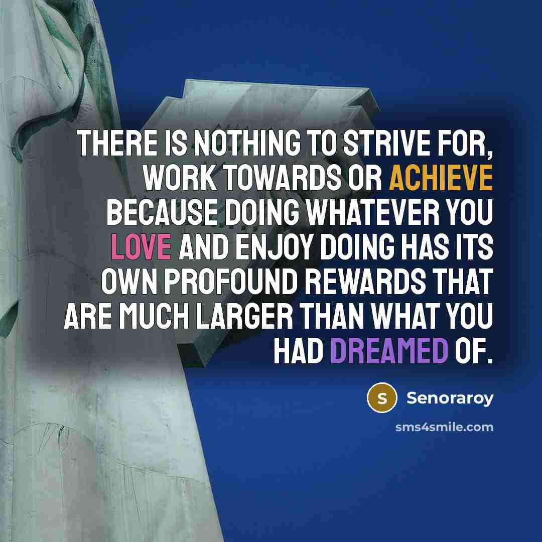 “There is nothing to strive for, work towards or achieve because doing whatever you love and enjoy doing has its own profound rewards that are much larger than what you had dreamed of.” quote by Senoraroy