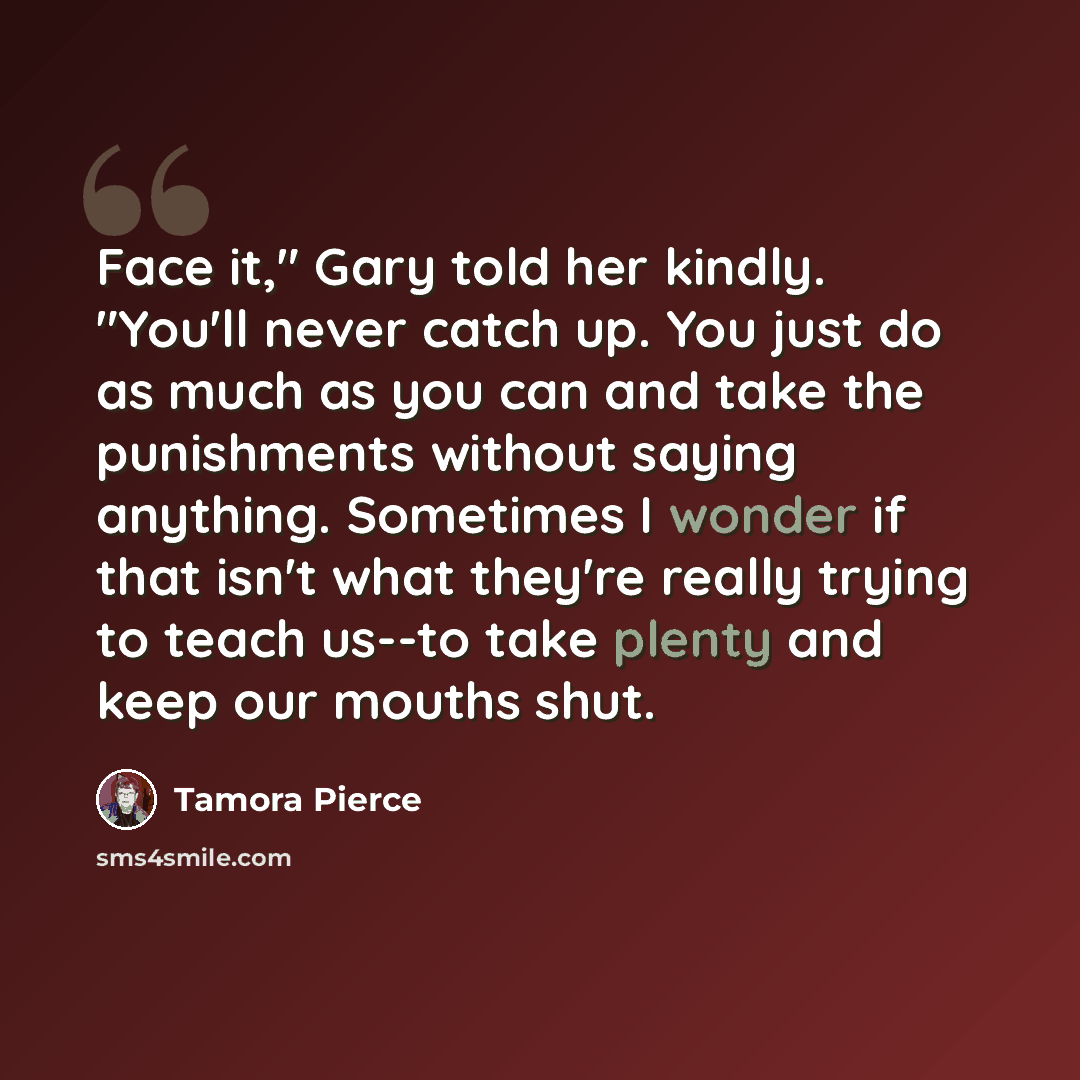 “Face it," Gary told her kindly. "You'll never catch up. You just do as much as you can and take the punishments without saying anything. Sometimes I wonder if that isn't what they're really trying to teach us--to take plenty and keep our mouths shut.” quote by Tamora Pierce