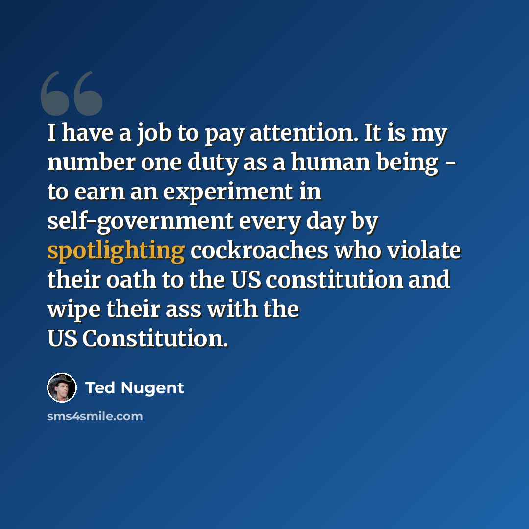“I have a job to pay attention. It is my number one duty as a human being - to earn an experiment in self-government every day by spotlighting cockroaches who violate their oath to the US constitution and wipe their ass with the US Constitution.” quote by Ted Nugent