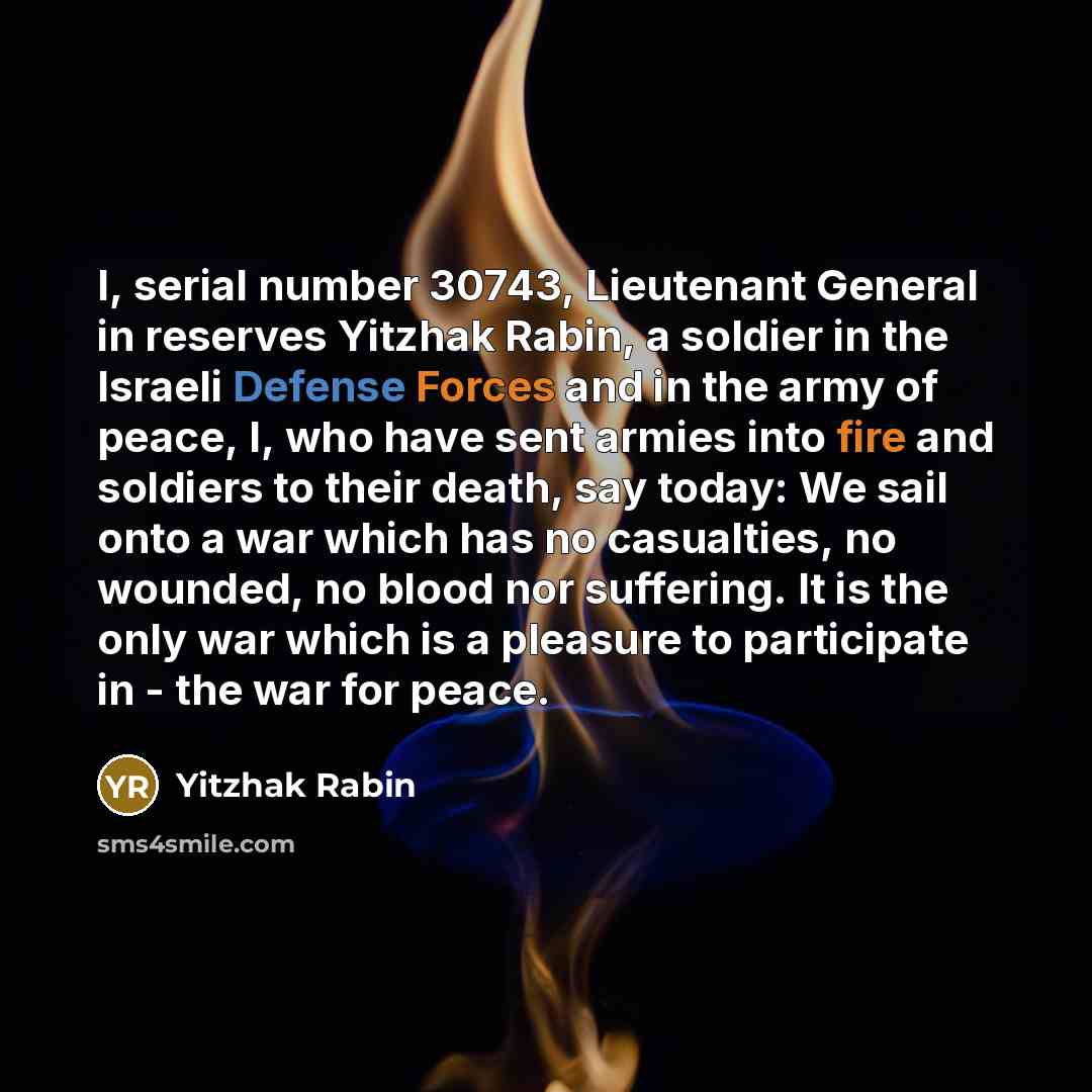 “I, serial number 30743, Lieutenant General in reserves Yitzhak Rabin, a soldier in the Israeli Defense Forces and in the army of peace, I, who have sent armies into fire and soldiers to their death, say today: We sail onto a war which has no casualties, no wounded, no blood nor suffering. It is…” quote by Yitzhak Rabin