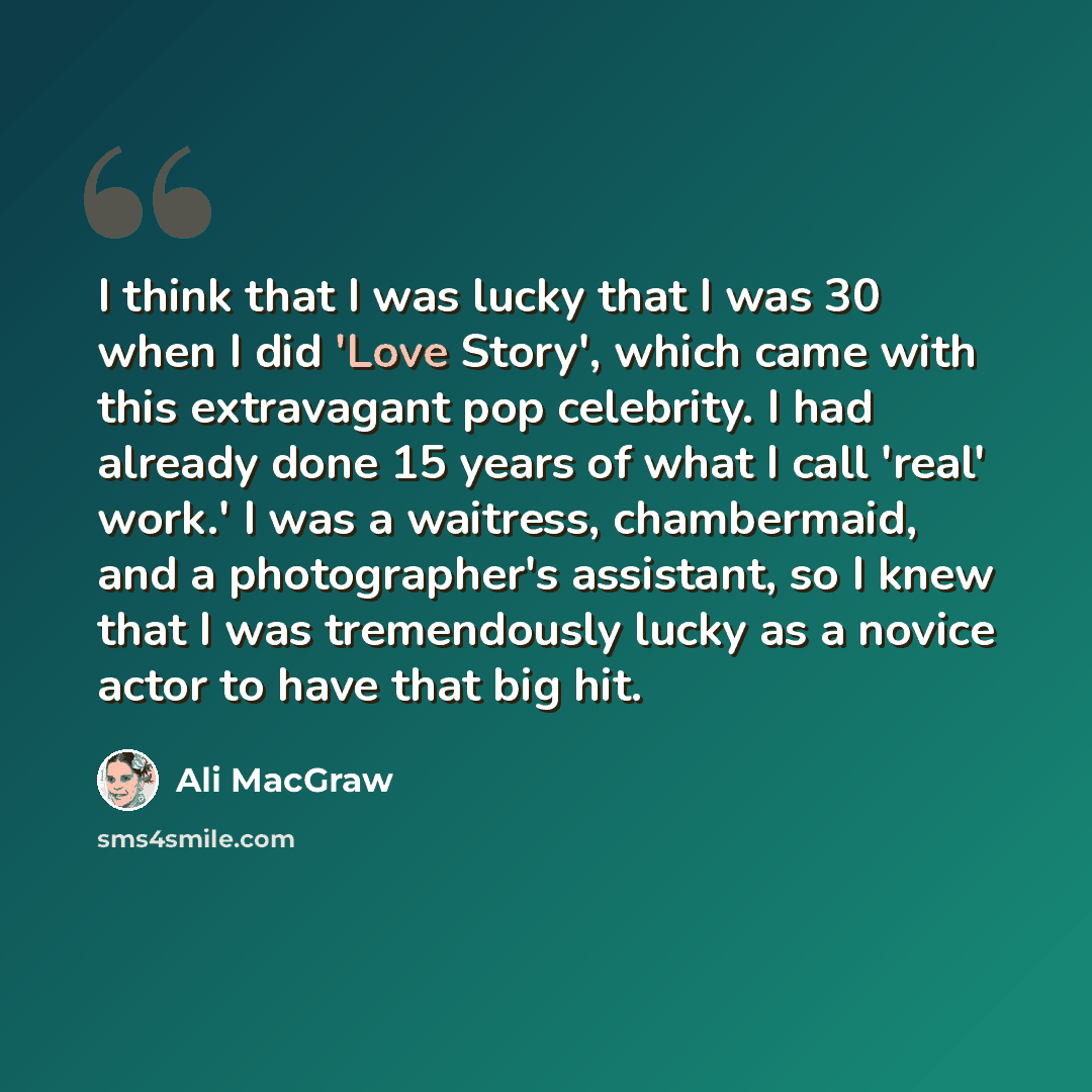 “I think that I was lucky that I was 30 when I did 'Love Story', which came with this extravagant pop celebrity. I had already done 15 years of what I call 'real' work.' I was a waitress, chambermaid, and a photographer's assistant, so I knew that I was tremendously lucky as a novice actor to have…” quote by Ali MacGraw
