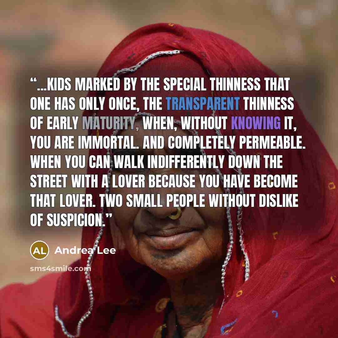 “...kids marked by the special thinness that one has only once, the transparent thinness of early maturity, when, without knowing it, you are immortal. And completely permeable. When you can walk indifferently down the street with a lover because you have become that lover. Two small people without…” quote by Andrea Lee