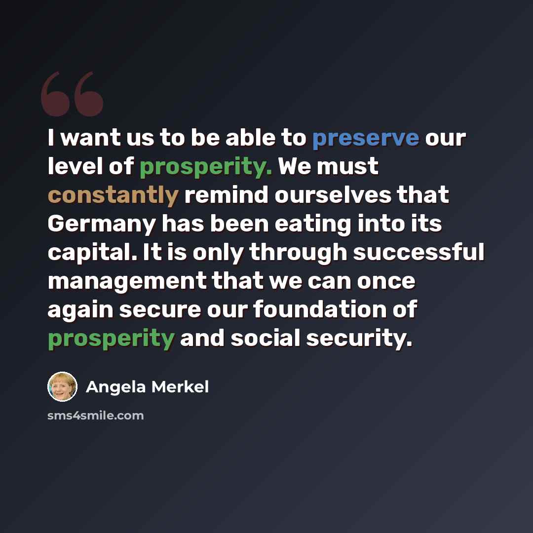 “I want us to be able to preserve our level of prosperity. We must constantly remind ourselves that Germany has been eating into its capital. It is only through successful management that we can once again secure our foundation of prosperity and social security.” quote by Angela Merkel