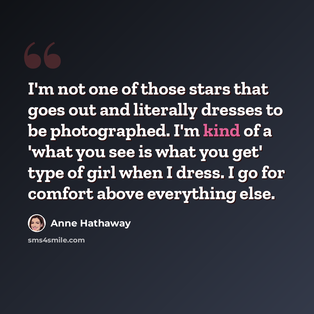 “I'm not one of those stars that goes out and literally dresses to be photographed. I'm kind of a 'what you see is what you get' type of girl when I dress. I go for comfort above everything else.” quote by Anne Hathaway