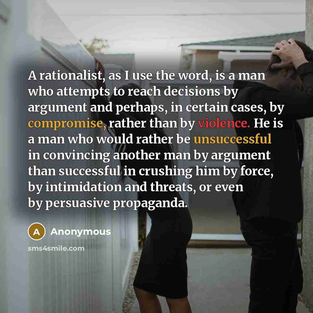 “A rationalist, as I use the word, is a man who attempts to reach decisions by argument and perhaps, in certain cases, by compromise, rather than by violence. He is a man who would rather be unsuccessful in convincing another man by argument than successful in crushing him by force, by intimidation…” quote by Anonymous