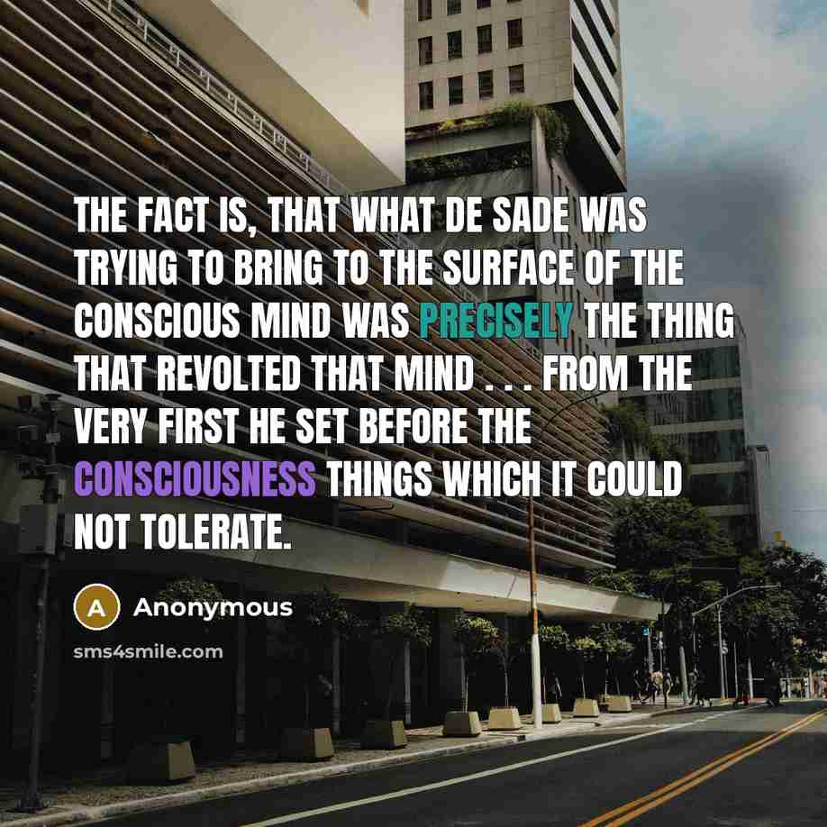 “The fact is, that what de Sade was trying to bring to the surface of the conscious mind was precisely the thing that revolted that mind . . . From the very first he set before the consciousness things which it could not tolerate.” quote by Anonymous