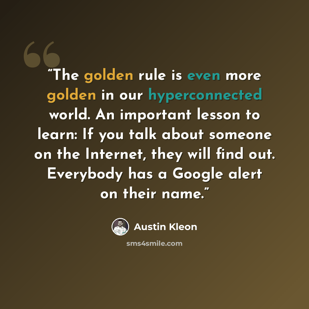 “The golden rule is even more golden in our hyperconnected world. An important lesson to learn: If you talk about someone on the Internet, they will find out. Everybody has a Google alert on their name.” quote by Austin Kleon