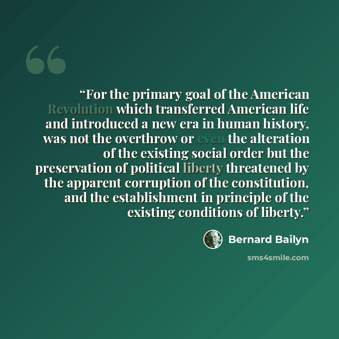 “For the primary goal of the American Revolution which transferred American life and introduced a new era in human history, was not the overthrow or even the alteration of the existing social order but the preservation of political liberty threatened by the apparent corruption of the constitution…” quote by Bernard Bailyn