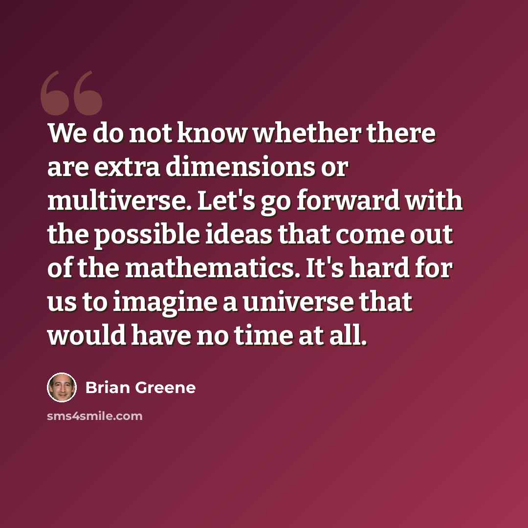 “We do not know whether there are extra dimensions or multiverse. Let's go forward with the possible ideas that come out of the mathematics. It's hard for us to imagine a universe that would have no time at all.” quote by Brian Greene