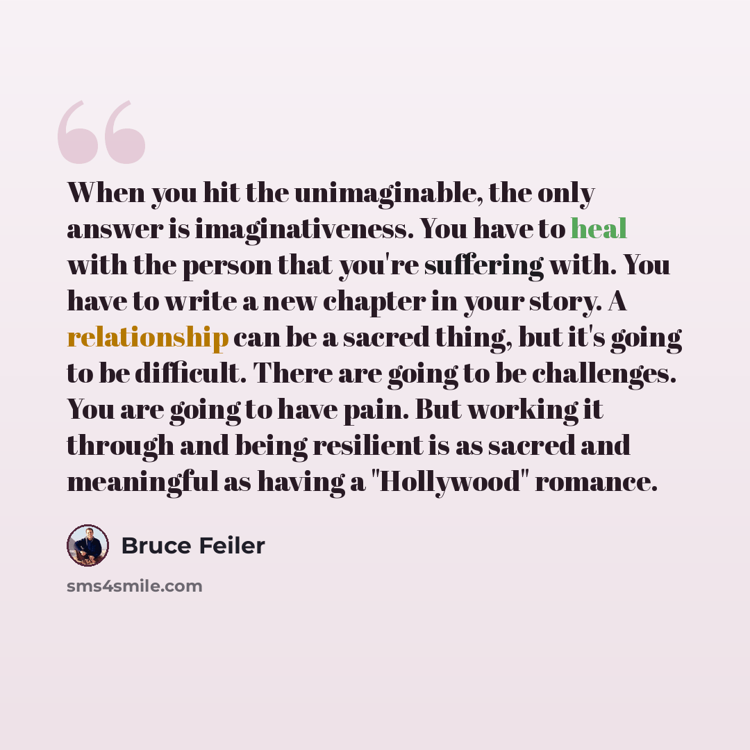 “When you hit the unimaginable, the only answer is imaginativeness. You have to heal with the person that you're suffering with. You have to write a new chapter in your story. A relationship can be a sacred thing, but it's going to be difficult. There are going to be challenges. You are going to…” quote by Bruce Feiler