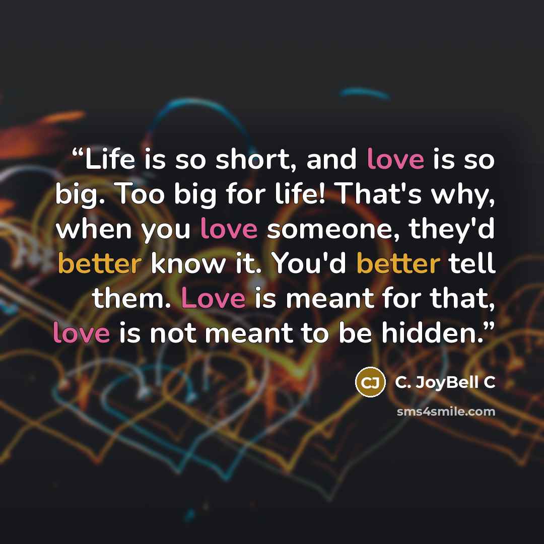 “Life is so short, and love is so big. Too big for life! That's why, when you love someone, they'd better know it. You'd better tell them. Love is meant for that, love is not meant to be hidden.” quote by C. JoyBell C