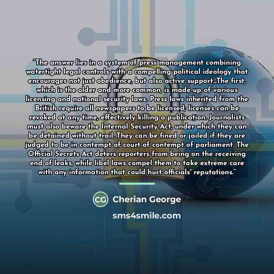 “The answer lies in a system of press management combining watertight legal controls with a compelling political ideology that encourages not just obedience, but also active support...The first, which is the older and more common, is made up of various licensing and national security laws. Press…” quote by Cherian George