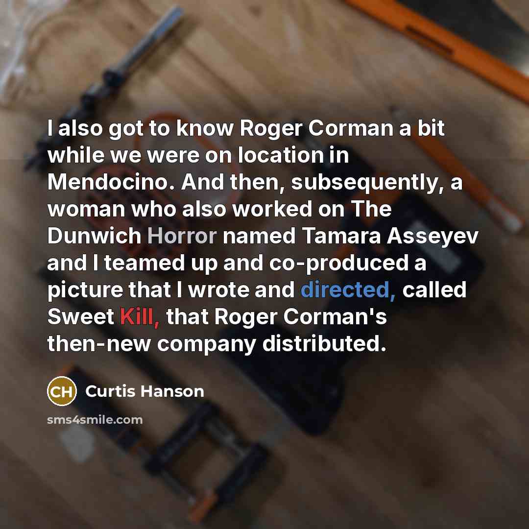 “I also got to know Roger Corman a bit while we were on location in Mendocino. And then, subsequently, a woman who also worked on The Dunwich Horror named Tamara Asseyev and I teamed up and co-produced a picture that I wrote and directed, called Sweet Kill, that Roger Corman's then-new company…” quote by Curtis Hanson