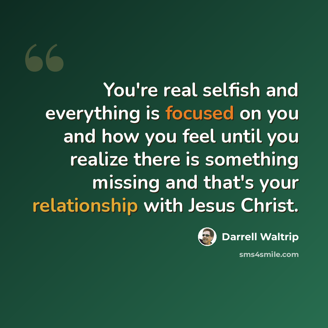 “You're real selfish and everything is focused on you and how you feel until you realize there is something missing and that's your relationship with Jesus Christ.” quote by Darrell Waltrip